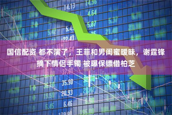 国信配资 都不演了，王菲和男闺蜜暧昧，谢霆锋摘下情侣手镯 被曝保镖借柏芝