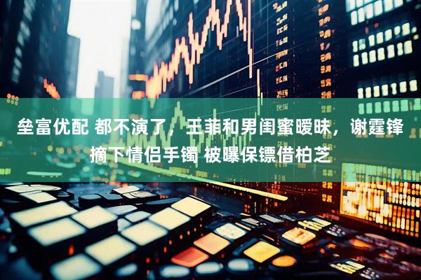 垒富优配 都不演了，王菲和男闺蜜暧昧，谢霆锋摘下情侣手镯 被曝保镖借柏芝