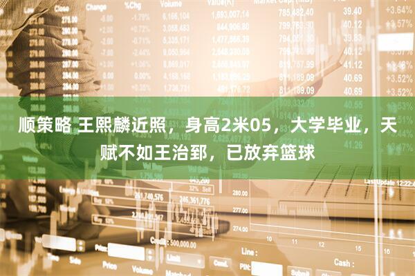顺策略 王熙麟近照，身高2米05，大学毕业，天赋不如王治郅，已放弃篮球