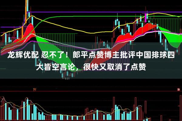 龙辉优配 忍不了！郎平点赞博主批评中国排球四大皆空言论，很快又取消了点赞