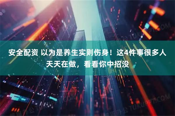 安全配资 以为是养生实则伤身！这4件事很多人天天在做，看看你中招没