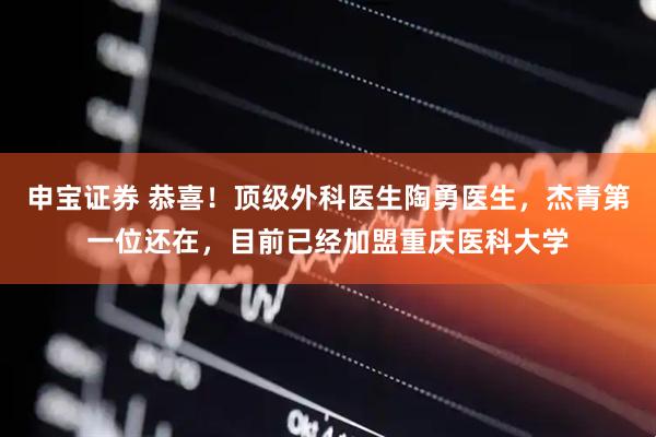 申宝证券 恭喜！顶级外科医生陶勇医生，杰青第一位还在，目前已经加盟重庆医科大学