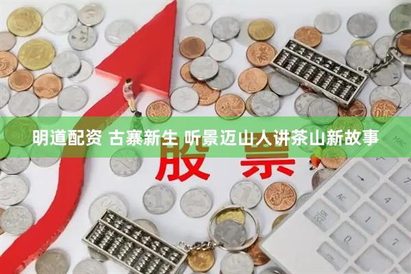 明道配资 古寨新生 听景迈山人讲茶山新故事