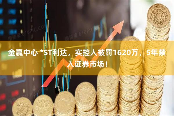 金赢中心 *ST利达，实控人被罚1620万，5年禁入证券市场！