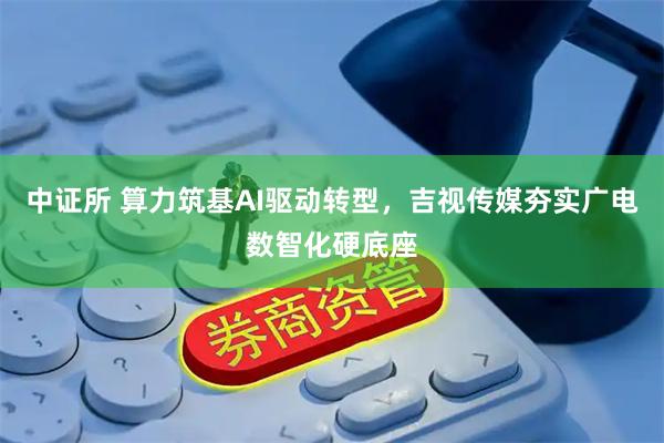 中证所 算力筑基AI驱动转型，吉视传媒夯实广电数智化硬底座