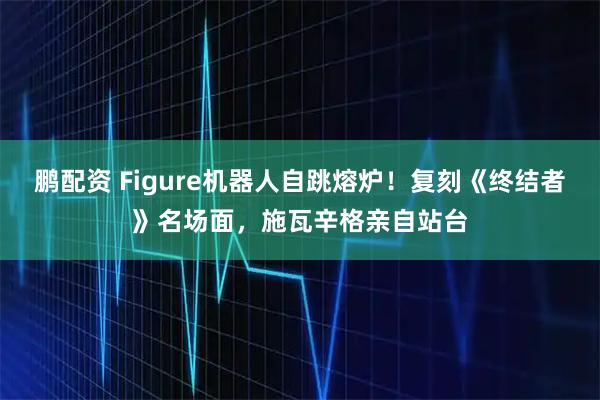 鹏配资 Figure机器人自跳熔炉！复刻《终结者》名场面，施瓦辛格亲自站台