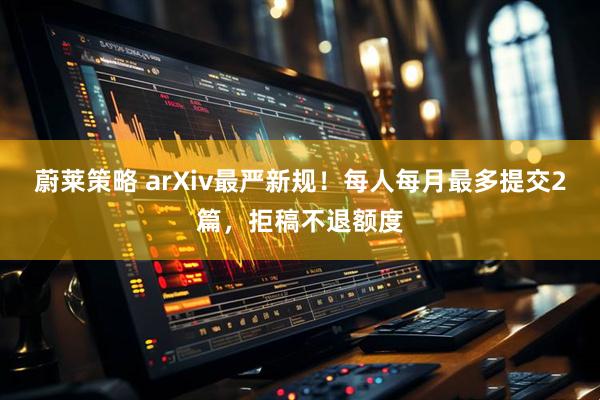 蔚莱策略 arXiv最严新规！每人每月最多提交2篇，拒稿不退额度