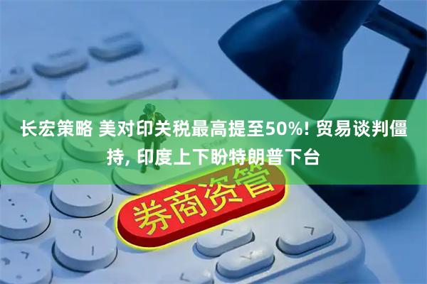 长宏策略 美对印关税最高提至50%! 贸易谈判僵持, 印度上下盼特朗普下台