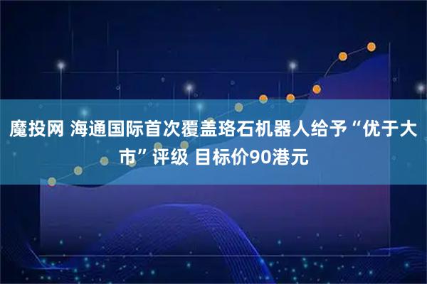 魔投网 海通国际首次覆盖珞石机器人给予“优于大市”评级 目标价90港元