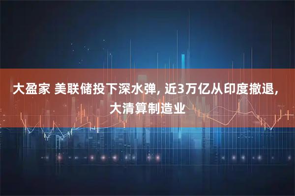 大盈家 美联储投下深水弹, 近3万亿从印度撤退, 大清算制造业