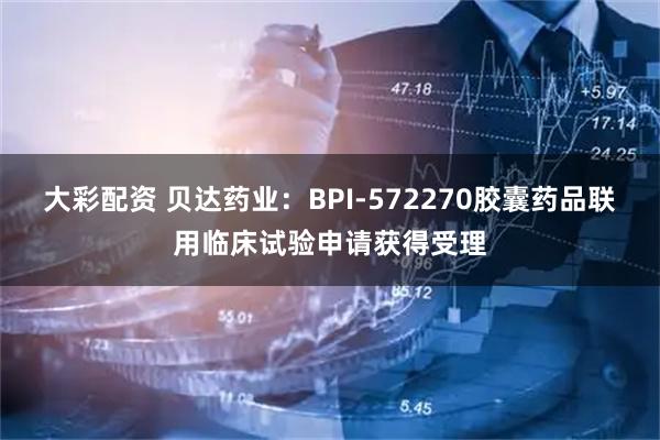 大彩配资 贝达药业：BPI-572270胶囊药品联用临床试验申请获得受理