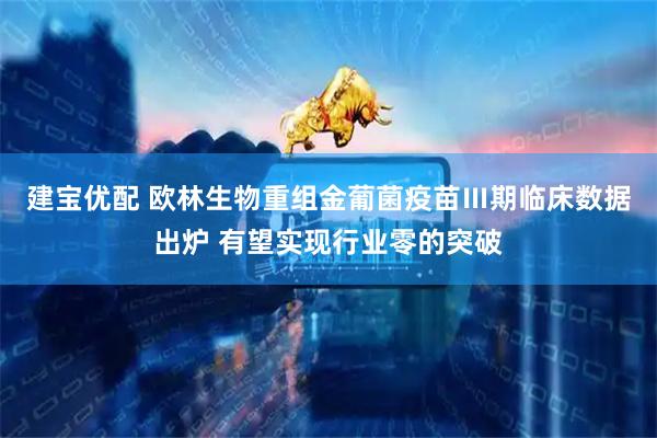 建宝优配 欧林生物重组金葡菌疫苗Ⅲ期临床数据出炉 有望实现行业零的突破