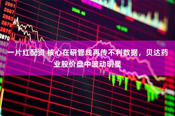 一片红配资 核心在研管线再传不利数据，贝达药业股价盘中波动明显