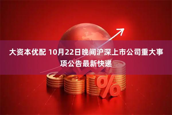 大资本优配 10月22日晚间沪深上市公司重大事项公告最新快递