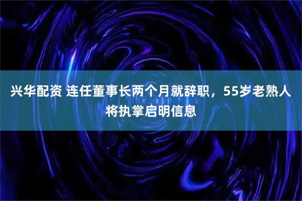 兴华配资 连任董事长两个月就辞职，55岁老熟人将执掌启明信息