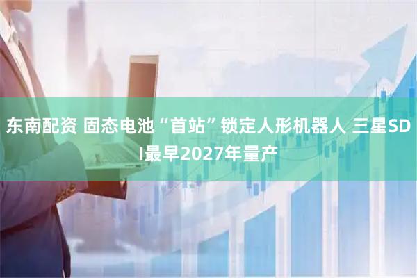 东南配资 固态电池“首站”锁定人形机器人 三星SDI最早2027年量产