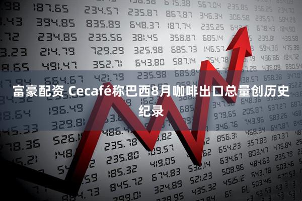 富豪配资 Cecafé称巴西8月咖啡出口总量创历史纪录