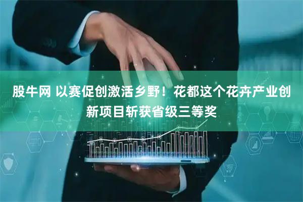 股牛网 以赛促创激活乡野！花都这个花卉产业创新项目斩获省级三等奖