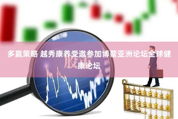 多赢策略 越秀康养受邀参加博鳌亚洲论坛全球健康论坛