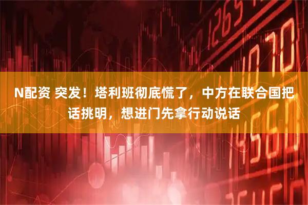N配资 突发！塔利班彻底慌了，中方在联合国把话挑明，想进门先拿行动说话
