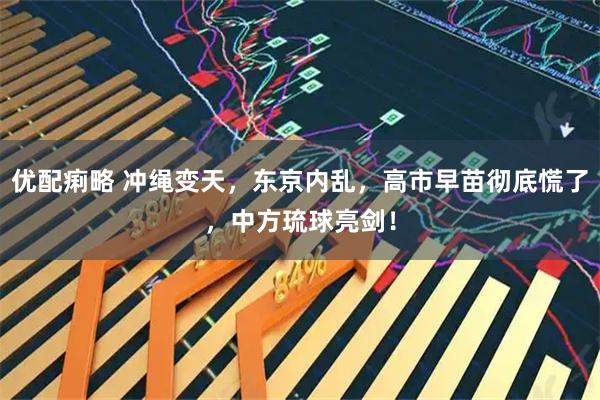 优配痢略 冲绳变天，东京内乱，高市早苗彻底慌了，中方琉球亮剑！