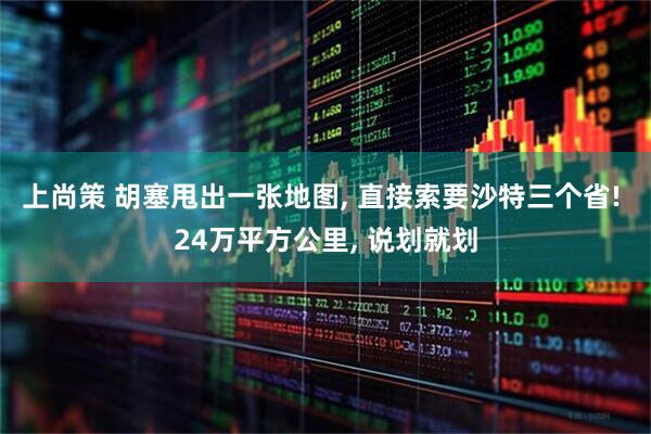 上尚策 胡塞甩出一张地图, 直接索要沙特三个省! 24万平方公里, 说划就划